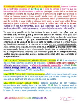 3
El Seder (El orden) de Yom Kipur es de la siguiente manera, leemos la orden
de la festividad descrita en Levítico 23 y solo lo vamos a leer ya que ya
hemos hablado de ello en otras ocasiones, pero por cuanto todos venimos de
un contexto cristiano tal vez tus amigos o familiares te digan que porque te
vistes de blanco, cuando todo mundo anda como si nada, cuando todos
andan en otros asuntos que nada que ver con la biblia, y tal vez van a pensar
que te metiste a una secta o alguna cosa rara, y para que usted tenga
elementos para presentar defensa vamos a hablar de cuál es la razón,
cuales son los fundamentos, para que nosotros que venimos de las
naciones también participemos con el pueblo judío de esta celebración.
Ya que muy posiblemente tus amigos te van a decir que ¿Por qué lo
celebras si tú no eres judío y que esas cosas son judías? Pero para que
tengas una respuesta bíblica, vamos a estudiar el día de hoy de esta fiesta
ordenada pro Di-s. Y ya que entendamos los fundamentos, ya que
entendamos de verdad de que se trata la fiesta, porque a lo mejor hasta
aquí no habías entendido de manera apropiada, así que después de entender
bien, vamos a ir a la parte práctica, que es la aflicción y el arrepentimiento,
pero para poder llevar a cabo el mandamiento principal de esta festividad que
es el arrepentimiento tenemos que entender ¿Qué es el arrepentimiento,
cuales son los requisitos para el arrepentimiento? ¿En qué consiste el
arrepentimiento?
Lev. 23:26-32 También habló YHVH a Moisés, diciendo: 23:27 A los diez días
de este mes séptimo será el día de expiación; tendréis santa convocación, y
afligiréis vuestras almas, y ofreceréis ofrenda encendida a YHVH. 23:28
Ningún trabajo haréis en este día; porque es día de expiación, para
reconciliaros delante de YHVH vuestro Dios.
Lev. 23:29 Porque toda persona que no se afligiere en este mismo día, será
cortada de su pueblo. 30 Y cualquiera persona que hiciere trabajo alguno en
este día, yo destruiré a la tal persona de entre su pueblo.
Lev. 23:31 Ningún trabajo haréis; estatuto perpetuo es por vuestras
generaciones en dondequiera que habitéis. 23:32 Día de reposo será a
vosotros, y afligiréis vuestras almas, comenzando a los nueve días del mes en
la tarde; de tarde a tarde guardaréis vuestro reposo.
 