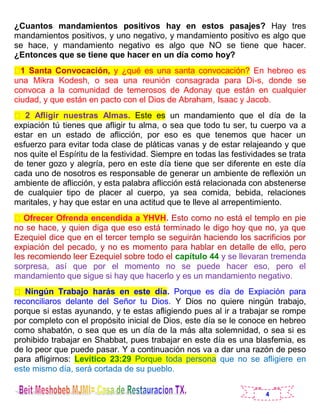 4
¿Cuantos mandamientos positivos hay en estos pasajes? Hay tres
mandamientos positivos, y uno negativo, y mandamiento positivo es algo que
se hace, y mandamiento negativo es algo que NO se tiene que hacer.
¿Entonces que se tiene que hacer en un día como hoy?
1 Santa Convocación, y ¿qué es una santa convocación? En hebreo es
una Mikra Kodesh, o sea una reunión consagrada para Di-s, donde se
convoca a la comunidad de temerosos de Adonay que están en cualquier
ciudad, y que están en pacto con el Dios de Abraham, Isaac y Jacob.
2 Afligir nuestras Almas. Este es un mandamiento que el día de la
expiación tú tienes que afligir tu alma, o sea que todo tu ser, tu cuerpo va a
estar en un estado de aflicción, por eso es que tenemos que hacer un
esfuerzo para evitar toda clase de pláticas vanas y de estar relajeando y que
nos quite el Espíritu de la festividad. Siempre en todas las festividades se trata
de tener gozo y alegría, pero en este día tiene que ser diferente en este día
cada uno de nosotros es responsable de generar un ambiente de reflexión un
ambiente de aflicción, y esta palabra aflicción está relacionada con abstenerse
de cualquier tipo de placer al cuerpo, ya sea comida, bebida, relaciones
maritales, y hay que estar en una actitud que te lleve al arrepentimiento.
Ofrecer Ofrenda encendida a YHVH. Esto como no está el templo en pie
no se hace, y quien diga que eso está terminado le digo hoy que no, ya que
Ezequiel dice que en el tercer templo se seguirán haciendo los sacrificios por
expiación del pecado, y no es momento para hablar en detalle de ello, pero
les recomiendo leer Ezequiel sobre todo el capítulo 44 y se llevaran tremenda
sorpresa, así que por el momento no se puede hacer eso, pero el
mandamiento que sigue si hay que hacerlo y es un mandamiento negativo.
Ningún Trabajo harás en este día. Porque es día de Expiación para
reconciliaros delante del Señor tu Dios. Y Dios no quiere ningún trabajo,
porque si estas ayunando, y te estas afligiendo pues al ir a trabajar se rompe
por completo con el propósito inicial de Dios, este día se le conoce en hebreo
como shabatón, o sea que es un día de la más alta solemnidad, o sea si es
prohibido trabajar en Shabbat, pues trabajar en este día es una blasfemia, es
de lo peor que puede pasar. Y a continuación nos va a dar una razón de peso
para afligirnos: Levítico 23:29 Porque toda persona que no se afligiere en
este mismo día, será cortada de su pueblo.
 