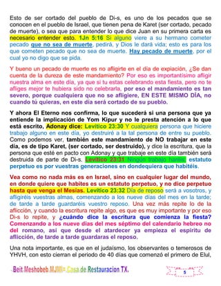 5
Esto de ser cortado del pueblo de Di-s, es uno de los pecados que se
conocen en el pueblo de Israel, que tienen pena de Karet (ser cortado, pecado
de muerte), o sea que para entender lo que dice Juan en su primera carta es
necesario entender esto. 1Jn 5:16 Si alguno viere a su hermano cometer
pecado que no sea de muerte, pedirá, y Dios le dará vida; esto es para los
que cometen pecado que no sea de muerte. Hay pecado de muerte, por el
cual yo no digo que se pida.
Y bueno un pecado de muerte es no afligirte en el día de expiación, ¿Se dan
cuenta de la dureza de este mandamiento? Por eso es importantísimo afligir
nuestra alma en este día, ya que si tu estas celebrando esta fiesta, pero no te
afliges mejor te hubiera sido no celebrarla, por eso el mandamiento es tan
severo, porque cualquiera que no se afligiere, EN ESTE MISMO DÍA, no
cuando tú quieras, en este día será cortado de su pueblo.
Y ahora El Eterno nos confirma, lo que sucederá si una persona que ya
entiende la implicación de Yom Kipur y no le presta atención a lo que
está escrito, Adonay dice: Levítico 23:30 Y cualquiera persona que hiciere
trabajo alguno en este día, yo destruiré a la tal persona de entre su pueblo.
Como podemos ver, también este mandamiento de NO trabajar en este
día, es de tipo Karet, (ser cortado, ser destruido), y dice la escritura, que la
persona que esté en pacto con Adonay y que trabaje en este día también será
destruida de parte de Di-s. Levítico 23:31 Ningún trabajo haréis; estatuto
perpetuo es por vuestras generaciones en dondequiera que habitéis.
Vea como no nada más es en Israel, sino en cualquier lugar del mundo,
en donde quiere que habites es un estatuto perpetuo, y no dice perpetuo
hasta que venga el Mesías. Levítico 23:32 Día de reposo será a vosotros, y
afligiréis vuestras almas, comenzando a los nueve días del mes en la tarde;
de tarde a tarde guardaréis vuestro reposo. Una vez más repite lo de la
aflicción, y cuando la escritura repite algo, es que es muy importante y por eso
Di-s lo repite, y ¿cuándo dice la escritura que comienza la fiesta?
Comenzando a los nueve días del mes séptimo del calendario hebreo no
del romano, así que desde el atardecer ya empieza el espíritu de
aflicción, de tarde a tarde guardaras el reposo.
Una nota importante, es que en el judaísmo, los observantes o temerosos de
YHVH, con esto cierran el periodo de 40 días que comenzó el primero de Elul,
 