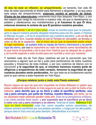 6
40 días de estar en reflexión, en arrepentimiento, en lamento, han sido 40
días de estar escuchando el shofar para llamarnos a despertar, y ya que pasa
esta etapa del arrepentimiento, entonces vendrá el periodo de Sukot,
(Fiesta de los tabernáculos) solamente cinco días después Yom Kipur, y con
eso espero que venga la convicción a nuestra vida, de que si obedecemos su
palabra y obedecemos sus mandamientos y si hacemos lo que Él dice,
entonces tenemos la certeza de que El perdona nuestros pecados.
Como está escrito 1 Jn 2:1 hijos estas cosas os escribo para que no pequéis,
pero si alguno hubiere pecado abogado tenemos para con EL padre a Yeshúa
el Mesías el justo, y él es la propiciación por nuestros pecados, y en un día de
señalado por Di-s, cuando estaba en pie el Templo en Jerusalén, se llevaba a
cabo el día de la expiación, era el único día en que el sacerdote podía entrar
al lugar santísimo, se quitaba todo su ropaje de honra y hermosura y se ponía
ropa de siervo, por eso la costumbre es vestir de blanco como recordatorio de
lo que hacía el sacerdote y de lo que hizo Yeshúa que se despojó de su gloria
y se humillo bajando a este mundo para ser humilde y morir por nosotros.
Y también este día de Yom Kipur vestimos así por la convicción que nos
acercamos a alguien que es fiel y justo para perdonarnos de todos nuestros
pecados y limpiarnos de toda maldad, y por eso vestimos de blanco con la
convicción y la seguridad de que, si nosotros hacemos nuestra parte de
afligirnos y arrepentirnos de todo corazón, tenemos la seguridad de que
nuestros pecados serán perdonados. Así que este es el fundamento escrito
para lo que vamos a estar haciendo en Yom Kipur.
¿Porque celebrar junto a Judá, esta Fiesta solemne?
Bueno seguro es que los que son creyentes en Cristo (Mesías) si saben que
estas celebrando esta fiesta, lo más seguro es que te van a citar la Carta a los
hebreos, para decirte que ya se llevó a cabo el sacrificio perfecto, una
vez y para siempre, por parte de Yeshúa, nuestro Mesías, por tanto, ya no
es necesario estar pidiendo perdón cada año. Esta es la perspectiva cristiana,
y en cierto sentido tiene razón, y por supuesto que el sacrificio ya se llevó
a cabo una vez y para siempre y es eterno. Veamos el texto. Hebreos 7:27
“que no tiene necesidad cada día, como aquellos sumos sacerdotes, de
ofrecer primero sacrificios por sus propios pecados, y luego por los del pueblo;
porque esto lo hizo una vez para siempre, ofreciéndose a sí mismo”.
 
