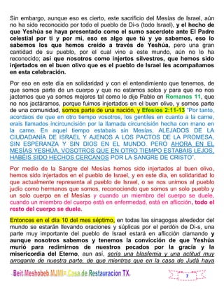7
Sin embargo, aunque eso es cierto, este sacrificio del Mesías de Israel, aún
no ha sido reconocido por todo el pueblo de Di-s (todo Israel), y el hecho de
que Yeshúa se haya presentado como el sumo sacerdote ante El Padre
celestial por ti y por mí, eso es algo que tú y yo sabemos, eso lo
sabemos los que hemos creído a través de Yeshúa, pero una gran
cantidad de su pueblo, por el cual vino a este mundo, aún no lo ha
reconocido; así que nosotros como injertos silvestres, que hemos sido
injertados en el buen olivo que es el pueblo de Israel les acompañamos
en esta celebración.
Por eso en este día en solidaridad y con el entendimiento que tenemos, de
que somos parte de un cuerpo y que no estamos solos y para que no nos
jactemos que ya somos mejores tal como lo dijo Pablo en Romanos 11, que
no nos jactáramos, porque fuimos injertados en el buen olivo, y somos parte
de una comunidad, somos parte de una nación, y Efesios 2:11-13 “Por tanto,
acordaos de que en otro tiempo vosotros, los gentiles en cuanto a la carne,
erais llamados incircuncisión por la llamada circuncisión hecha con mano en
la carne. En aquel tiempo estabais sin Mesías, ALEJADOS DE LA
CIUDADANÍA DE ISRAEL Y AJENOS A LOS PACTOS DE LA PROMESA,
SIN ESPERANZA Y SIN DIOS EN EL MUNDO. PERO AHORA EN EL
MESÍAS YESHÚA, VOSOTROS QUE EN OTRO TIEMPO ESTABAIS LEJOS,
HABÉIS SIDO HECHOS CERCANOS POR LA SANGRE DE CRISTO”.
Por medio de la Sangre del Mesías hemos sido injertados al buen olivo,
hemos sido injertados en el pueblo de Israel, y en este día, en solidaridad lo
que actualmente representa al pueblo de Israel, o se nos unimos al pueblo
judío como hermanos que somos, reconociendo que somos un solo pueblo y
un solo cuerpo en el Mesías y cuando un miembro del cuerpo se duele,
cuando un miembro del cuerpo está en enfermedad, está en aflicción, todo el
resto del cuerpo se duele.
Entonces en el día 10 del mes séptimo, en todas las sinagogas alrededor del
mundo se estarán llevando oraciones y súplicas por el perdón de Di-s, una
parte muy importante del pueblo de Israel estará en aflicción clamando y
aunque nosotros sabemos y tenemos la convicción de que Yeshúa
murió para redimirnos de nuestros pecados por la gracia y la
misericordia del Eterno, aun así, sería una blasfemia y una actitud muy
arrogante de nuestra parte, de que mientras que en la casa de Judá haya
 