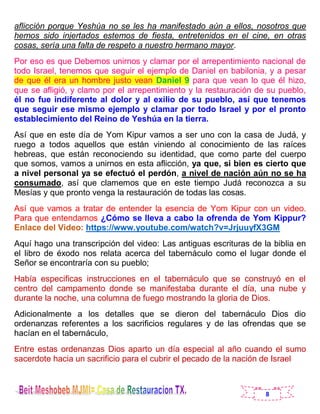 8
aflicción porque Yeshúa no se les ha manifestado aún a ellos, nosotros que
hemos sido injertados estemos de fiesta, entretenidos en el cine, en otras
cosas, sería una falta de respeto a nuestro hermano mayor.
Por eso es que Debemos unirnos y clamar por el arrepentimiento nacional de
todo Israel, tenemos que seguir el ejemplo de Daniel en babilonia, y a pesar
de que él era un hombre justo vean Daniel 9 para que vean lo que él hizo,
que se afligió, y clamo por el arrepentimiento y la restauración de su pueblo,
él no fue indiferente al dolor y al exilio de su pueblo, así que tenemos
que seguir ese mismo ejemplo y clamar por todo Israel y por el pronto
establecimiento del Reino de Yeshúa en la tierra.
Así que en este día de Yom Kipur vamos a ser uno con la casa de Judá, y
ruego a todos aquellos que están viniendo al conocimiento de las raíces
hebreas, que están reconociendo su identidad, que como parte del cuerpo
que somos, vamos a unirnos en esta aflicción, ya que, si bien es cierto que
a nivel personal ya se efectuó el perdón, a nivel de nación aún no se ha
consumado, así que clamemos que en este tiempo Judá reconozca a su
Mesías y que pronto venga la restauración de todas las cosas.
Así que vamos a tratar de entender la esencia de Yom Kipur con un video.
Para que entendamos ¿Cómo se lleva a cabo la ofrenda de Yom Kippur?
Enlace del Video: https://www.youtube.com/watch?v=JrjuuyfX3GM
Aquí hago una transcripción del video: Las antiguas escrituras de la biblia en
el libro de éxodo nos relata acerca del tabernáculo como el lugar donde el
Señor se encontraría con su pueblo;
Había especificas instrucciones en el tabernáculo que se construyó en el
centro del campamento donde se manifestaba durante el día, una nube y
durante la noche, una columna de fuego mostrando la gloria de Dios.
Adicionalmente a los detalles que se dieron del tabernáculo Dios dio
ordenanzas referentes a los sacrificios regulares y de las ofrendas que se
hacían en el tabernáculo,
Entre estas ordenanzas Dios aparto un día especial al año cuando el sumo
sacerdote hacia un sacrificio para el cubrir el pecado de la nación de Israel
 