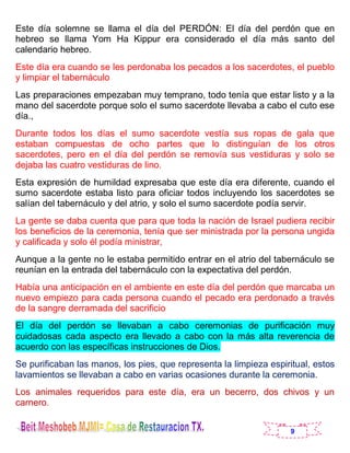 9
Este día solemne se llama el día del PERDÓN: El día del perdón que en
hebreo se llama Yom Ha Kippur era considerado el día más santo del
calendario hebreo.
Este día era cuando se les perdonaba los pecados a los sacerdotes, el pueblo
y limpiar el tabernáculo
Las preparaciones empezaban muy temprano, todo tenía que estar listo y a la
mano del sacerdote porque solo el sumo sacerdote llevaba a cabo el cuto ese
día.,
Durante todos los días el sumo sacerdote vestía sus ropas de gala que
estaban compuestas de ocho partes que lo distinguían de los otros
sacerdotes, pero en el día del perdón se removía sus vestiduras y solo se
dejaba las cuatro vestiduras de lino.
Esta expresión de humildad expresaba que este día era diferente, cuando el
sumo sacerdote estaba listo para oficiar todos incluyendo los sacerdotes se
salían del tabernáculo y del atrio, y solo el sumo sacerdote podía servir.
La gente se daba cuenta que para que toda la nación de Israel pudiera recibir
los beneficios de la ceremonia, tenía que ser ministrada por la persona ungida
y calificada y solo él podía ministrar,
Aunque a la gente no le estaba permitido entrar en el atrio del tabernáculo se
reunían en la entrada del tabernáculo con la expectativa del perdón.
Había una anticipación en el ambiente en este día del perdón que marcaba un
nuevo empiezo para cada persona cuando el pecado era perdonado a través
de la sangre derramada del sacrificio
El día del perdón se llevaban a cabo ceremonias de purificación muy
cuidadosas cada aspecto era llevado a cabo con la más alta reverencia de
acuerdo con las específicas instrucciones de Dios.
Se purificaban las manos, los pies, que representa la limpieza espiritual, estos
lavamientos se llevaban a cabo en varias ocasiones durante la ceremonia.
Los animales requeridos para este día, era un becerro, dos chivos y un
carnero.
 