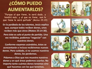 “Porque al que tiene, le será dado, y
tendrá más; y al que no tiene, aun lo
que tiene le será quitado” (Mateo 25:29)
En la parábola de los talentos, Jesús explica
que, aunque todos reciben dones, unos
reciben más que otros (Mateo 25:14-30).
Pero éste es solo el punto de partida. Una
vez recibidos, podemos “negociar” con
nuestros dones.
Conforme vayamos usándolos, éstos se
acrecentarán e incluso recibiremos nuevos
dones. Pero cuidado, si no usamos nuestros
dones, los perdemos.
Pidamos a Dios que nos muestre nuestros
dones y en qué áreas podemos usarlos. No
importa tanto cuántos dones tenemos sino
qué hacemos con los que tenemos.
 