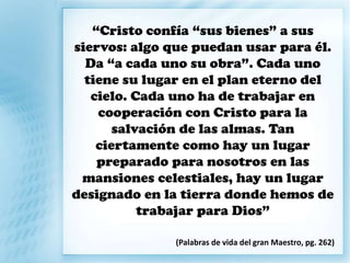 “Cristo confía “sus bienes” a sus
siervos: algo que puedan usar para él.
Da “a cada uno su obra”. Cada uno
tiene su lugar en el plan eterno del
cielo. Cada uno ha de trabajar en
cooperación con Cristo para la
salvación de las almas. Tan
ciertamente como hay un lugar
preparado para nosotros en las
mansiones celestiales, hay un lugar
designado en la tierra donde hemos de
trabajar para Dios”
(Palabras de vida del gran Maestro, pg. 262)
 