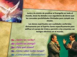 Junto a la misión de predicar el Evangelio en todo el
mundo, Jesús ha dotado a sus seguidores de dones que
les conceden posibilidades ilimitadas para cumplir esa
misión.
Los dones espirituales son cualidades conferidas
divinamente por el Espíritu Santo específicamente para
edificar el cuerpo de Cristo y permitir a los creyentes ser
testigos efectivos en el mundo.
 