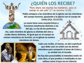 “Pero ahora son muchos los miembros, pero el
cuerpo es uno solo” (1ª de Corintios 12:20)
Pablo compara a los miembros de la iglesia con los miembros
del cuerpo humano, igualando a la iglesia con el cuerpo de
Cristo (1Co. 12:12-27).
Así, cada miembro de iglesia es distinto del otro y
recibe dones distintos. Al igual que en el cuerpo no
existen miembros sin función, en la iglesia no existen
miembros sin dones.
La mano tiene unas características y
funciones totalmente distintas a las
del ojo, o a las de los pulmones.
Cada uno recibe, al menos, un don espiritual
que debe usar en unión con los demás
miembros para compartir el amor de Cristo y
su verdad con el mundo.
No hay don prescindible ni miembro inútil. En
esta obra, el que predica a multitudes es tan
valioso como el que ora en silencio.
 