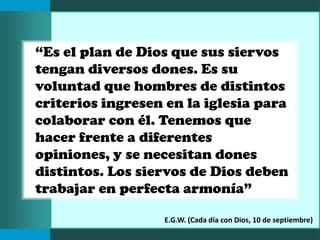 “Es el plan de Dios que sus siervos
tengan diversos dones. Es su
voluntad que hombres de distintos
criterios ingresen en la iglesia para
colaborar con él. Tenemos que
hacer frente a diferentes
opiniones, y se necesitan dones
distintos. Los siervos de Dios deben
trabajar en perfecta armonía”
E.G.W. (Cada día con Dios, 10 de septiembre)
 