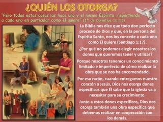 “Pero todas estas cosas las hace uno y el mismo Espíritu, repartiendo
a cada uno en particular como él quiere” (1ª de Corintios 12:11)
La Biblia nos dice que todo don perfecto
procede de Dios y que, en la persona del
Espíritu Santo, nos los concede a cada uno
como Él quiere (Santiago 1:17).
¿Por qué no podemos elegir nosotros los
dones que queremos tener y utilizar?
Porque nosotros tenemos un conocimiento
limitado e imperfecto de cómo realizar la
obra que se nos ha encomendado.
Por esa razón, cuando entregamos nuestro
corazón a Jesús, Dios nos otorga dones
específicos que Él sabe que la iglesia va a
necesitar para su crecimiento.
Junto a estos dones específicos, Dios nos
otorga también una obra específica que
debemos realizar en cooperación con
los demás.
 