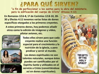 “a fin de perfeccionar a los santos para la obra del ministerio,
para la edificación del cuerpo de Cristo” (Efesios 4:12)
En Romanos 12:6-8, 1ª de Corintios 12:8-10, 28-
30 y Efesios 4:11 tenemos varias listas de dones
específicos otorgados a los primeros creyentes.
A estos primeros dones, hoy podemos añadir
otros como la edición de imágenes y vídeo,
pilotar aviones, etc.
Todos ellos sirven para que cada
creyente realice una función
especial para el crecimiento y la
nutrición de la iglesia, y para
predicar y servir al mundo.
Los dones espirituales no son
talentos naturales, aunque éstos
puedes ser santificados por el
Espíritu Santo y utilizados en el
servicio a Cristo (convirtiéndose
así en dones espirituales).
 