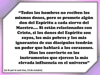 “Todos los hombres no reciben los
mismos dones, pero se promete algún
don del Espíritu a cada siervo del
Maestro.... Si están relacionados con
Cristo, si los dones del Espíritu son
suyos, los más pobres y los más
ignorantes de sus discípulos tendrán
un poder que hablará a los corazones.
Dios los convierte en los
instrumentos que ejercen la más
elevada influencia en el universo”
(La fe por la cual vivo, 13 de octubre)
 