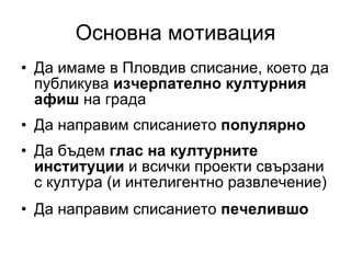 Основна мотивация Да имаме в Пловдив списание, което да публикува  изчерпателно културния афиш  на града Да направим списанието  популярно Да бъдем  глас на културните институции  и всички проекти свързани с култура (и интелигентно развлечение) Да направим списанието  печелившо 