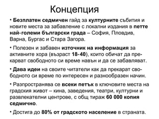 Безплатен седмичен  гайд за  културните  събития и новите места за забавление с локални издания в  петте най‑големи български града  – София, Пловдив, Варна, Бургас и Стара Загора. Полезен и забавен  източник на информация  за активните хора (възраст  18‑40 ), които обичат да пре-карват свободното си време навън и да се забавляват. Дава идеи  на своите читатели как да прекарат сво-бодното си време по интересен и разнообразен начин. Разпространява се  всеки петък  в ключовите места на градския живот – кина, заведения, театри, културни и развлекателни центрове, с общ тираж  60 000 копия седмично . Достига до  80% от градското население  в страната. Концепция 