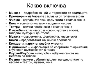 Какво включва Миксер  – подробно за най‑интересното от седмицата Премиери  – най‑новите заглавия от големия екран Филми  – заглавията тази седмицата с кратък анонс Кина  – всички киносалони по дни и часове Театри  – всички постановки с кратък анонс Изложби  – класическо и ново изкуство в музеи, галерии, културни центрове Музика  – съвременна, фолклорна, класическа Книги  – представяния на книгии премиери Концерти, партита, клубни участия В движение  – информация за спортните съоръжения, клубове и възможности в града Вкусно/Клубове  – подробен азбучен списък на местата по типове По дни  – всички събития за деня на едно място по часове – театри, музика, кина 