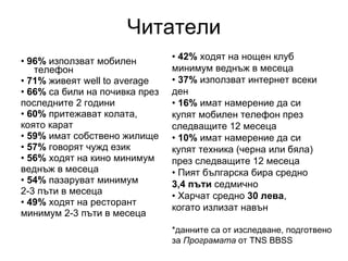 Читатели •  96%  използват мобилен телефон •  71%  живеят well to average •  66%  са били на почивка през последните 2 години •  60%  притежават колата, която карат •  59%  имат собствено жилище •  57%  говорят чужд език •  56%  ходят на кино минимум веднъж в месеца •  54%  пазаруват минимум 2‑3 пъти в месеца •  49%  ходят на ресторант минимум 2‑3 пъти в месеца •  42%  ходят на нощен клуб минимум веднъж в месеца •  37%  използват интернет всеки ден •  16%  имат намерение да си купят мобилен телефон през следващите 12 месеца •  10%  имат намерение да си купят техника (черна или бяла) през следващите 12 месеца •  Пият българска бира средно 3,4 пъти  седмично •  Харчат средно  30 лева , когато излизат навън *данните са от изследване, подготвено за  Програмата  от TNS BBSS 