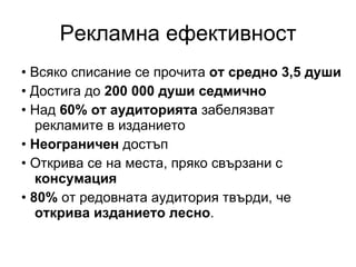 Рекламна ефективност •  Всяко списание се прочита  от средно 3,5 души •  Достига до  200 000 души седмично •  Над  60% от аудиторията  забелязват рекламите в изданието •  Неограничен  достъп •  Открива се на места, пряко свързани с  консумация •  80%  от редовната аудитория твърди, че  открива изданието лесно . 