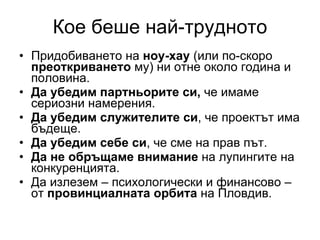 Кое беше най-трудното Придобиването на  ноу-хау  (или по-скоро  преоткриването  му) ни отне около година и половина. Да убедим партньорите си,  че имаме сериозни намерения. Да убедим служителите си , че проектът има бъдеще. Да убедим себе си , че сме на прав път. Да не обръщаме внимание  на лупингите на конкуренцията. Да излезем – психологически и финансово – от  провинциалната орбита  на Пловдив. 