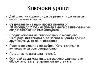 Ключови уроци Дай шанс на хората си да се развият   и да намерят своето място в екипа.  Съзряването на един проект отнема от  18 месеца до 2 години (макар винаги да планувам, че след 6 месеца ще съм изплувал). Предприемачът не винаги е добър мениджър. Съвършеният тандем е до човека с идеите да има друг, който умее да ги внедрява. Повече не винаги е по-добре. (Като в случая с пунктовете за разпространение.) По-малък не означава по-слаб. Опитвай се да мислиш дългосрочно, дори когато обстоятелствата те притискат до стената.  