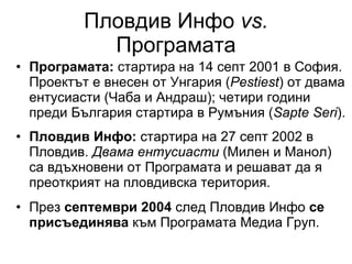 Пловдив Инфо  vs.  Програмата Програмата:  стартира на 14 септ 2001 в София. Проектът е внесен от Унгария ( Pestiest )  от двама ентусиасти (Чаба и Андраш) ;  четири години преди България стартира в Румъния ( Sapte Seri ). Пловдив Инфо:  стартира на 27 септ 2002 в Пловдив.  Двама ентусиасти  (Милен и Манол) са вдъхновени от Програмата и решават да я преоткрият на пловдивска територия .   През  септември 2004  след Пловдив Инфо  се присъединява  към Програмата Медиа Груп. 