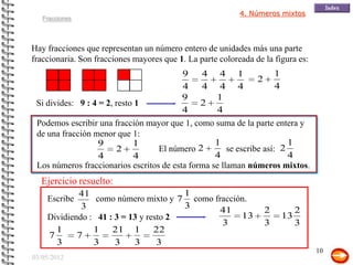4. Números mixtos
   Fracciones




Hay fracciones que representan un número entero de unidades más una parte
fraccionaria. Son fracciones mayores que 1. La parte coloreada de la figura es:
                                          9     4 4 1                 1
                                                                2
                                          4     4 4 4                 4
                                          9        1
 Si divides: 9 : 4 = 2, resto 1                2
                                          4        4
 Podemos escribir una fracción mayor que 1, como suma de la parte entera y
 de una fracción menor que 1:
                   9         1                     1                      1
                        2          El número   2       se escribe así:  2
                   4         4                     4                      4
 Los números fraccionarios escritos de esta forma se llaman números mixtos.
  Ejercicio resuelto:
            41                         1
    Escribe      como número mixto y 7 como fracción.
             3                         3      41                  2         2
    Dividiendo : 41 : 3 = 13 y resto 2             13                  13
                                              3                   3         3
      1         1 21 1 22
    7       7
      3         3     3    3      3
                                                                                  10
03/05/2012
 