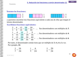 5. Reducción de fracciones a común denominador (I)
   Fracciones




Tenemos las fracciones:
                        2                         1                           5
                        3                         4                           6
y queremos encontrar tres fracciones equivalente a cada una de ellas que tengan el
mismo denominador.
Escribimos fracciones equivalentes:
       2         6 12 16   20
                                       ... Sus denominadores son múltiplos de 3.
       3         9 18  24  30
       1          4  6   7   9
                                          ... Sus denominadores son múltiplos de 4.
       4         16 24  28 36
       5         15 20  30  40
                                          ... Sus denominadores son múltiplos de 6.
       6         18 24  36  48
 Por tanto, el denominador común tiene que ser múltiplo de 3, 4 y 6 a la vez.
 Por ejemplo, 24.
             2     16          1     6                5    20
             3     24          4     24               6    24
                                                                                  11
03/05/2012
 