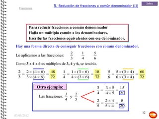 5. Reducción de fracciones a común denominador (II)
   Fracciones




             Para reducir fracciones a común denominador
             Halla un múltiplo común a los denominadores.
             Escribe las fracciones equivalentes con ese denominador.

Hay una forma directa de conseguir fracciones con común denominador.
                                          2     1      5
Lo aplicamos a las fracciones:
                                          3     4      6
Como 3 x 4 x 6 es múltiplos de 3, 4 y 6, se tendrá:.

  2     2       (4    6)     48     1     1 (3 6)      18          5       5   (3   4)   60
  3     3       (4    6)     72     4     4 (3 6)      72          6       6   (3   4)   72

                     Otro ejemplo:                         3   3 5             15
                                        3   2              4   4 5             20
                      Las fracciones:     y
                                        4   5              2   2       4       8
                                                           5   5       4       20
                                                                                          12
03/05/2012
 