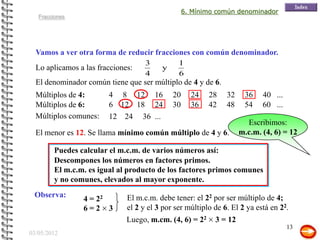 6. Mínimo común denominador
   Fracciones




  Vamos a ver otra forma de reducir fracciones con común denominador.
                                    3          1                           9   2
  Lo aplicamos a las fracciones:         y                                   y
                                    4          6                          12 12
  El denominador común tiene que ser múltiplo de 4 y de 6.
  Múltiplos de 4:       4 8 12 16            20     24   28    32    36    40 ...
  Múltiplos de 6:       6 12 18 24           30     36   42    48    54    60 ...
  Múltiplos comunes:    12 24 36 ...
                                                                      Escribimos:
  El menor es 12. Se llama mínimo común múltiplo de 4 y 6.          m.c.m. (4, 6) = 12

         Puedes calcular el m.c.m. de varios números así:
         Descompones los números en factores primos.
         El m.c.m. es igual al producto de los factores primos comunes
         y no comunes, elevados al mayor exponente.
 Observa:                     El m.c.m. debe tener: el 22 por ser múltiplo de 4;
                 4 = 22
                 6=2 3        el 2 y el 3 por ser múltiplo de 6. El 2 ya está en 22.
                              Luego, m.cm. (4, 6) = 22     3 = 12
                                                                                    13
03/05/2012
 