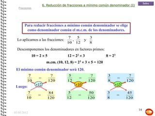 6. Reducción de fracciones a mínimo común denominador (I)
   Fracciones




       Para reducir fracciones a mínimo común denominador se elige
        como denominador común el m.c.m. de los denominadores.
                                         7   5   3
  Lo aplicamos a las fracciones:           ,   y
                                        10 12    8
  Descomponemos los denominadores en factores primos:
                10 = 2     5            12 = 22     3                  8 = 23
                           m.cm. (10, 12, 8) = 23       3    5 = 120
 El mínimo común denominador será 120.
          7                     ?        5                   ?          3             ?
         10                    120      12                  120         8            120
                   12                         10                                15
 Luego:
          7                      ?
                                84       5                    ?
                                                             50        3              ?
                                                                                      45
         10                    120      12                  120        8             120


                                                                                           14
03/05/2012
 