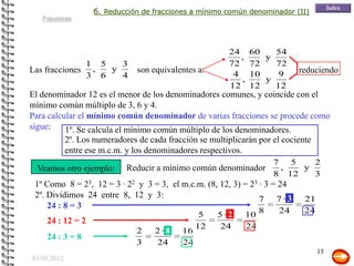 6. Reducción de fracciones a mínimo común denominador (II)
   Fracciones




                                                      24     60   54
                                                         ,      y
                 1 5   3                              72     72   72
Las fracciones    ,  y       son equivalentes a:                           reduciendo
                 3 6   4                               4     10    9
                                                         ,      y
                                                      12     12   12
El denominador 12 es el menor de los denominadores comunes, y coincide con el
mínimo común múltiplo de 3, 6 y 4.
Para calcular el mínimo común denominador de varias fracciones se procede como
sigue:    1º. Se calcula el mínimo común múltiplo de los denominadores.
          2º. Los numeradores de cada fracción se multiplicarán por el cociente
          entre ese m.c.m. y los denominadores respectivos.
                                                                  7 5    2
  Veamos otro ejemplo:    Reducir a mínimo común denominador       ,   y
                                                                  8 12   3
 1º Como 8 = 23, 12 = 3 · 22 y 3 = 3, el m.c.m. (8, 12, 3) = 23 · 3 = 24
 2º. Dividimos 24 entre 8, 12 y 3:                              7 7·3       21
     24 : 8 = 3
                                             5     5·22 10 8          24    24
     24 : 12 = 2
                                            12      24      24
                            2    2 · 8 16
     24 : 3 = 8
                             3     24     24
                                                                                 15
03/05/2012
 