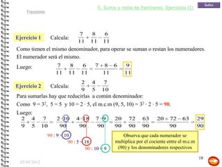 8. Suma y resta de fracciones. Ejercicios (I)
      Fracciones




                                   7        8      6
Ejercicio 1         Calcula:
                                   11       11     11
Como tienen el mismo denominador, para operar se suman o restan los numeradores.
El numerador será el mismo.
Luego:                 7      8       6      7      8 6       9
                       11     11     11            11         11
                                     2      4       7
Ejercicio 2         Calcula:
                                     9      5      10
Para sumarlas hay que reducirlas a común denominador:
Como 9 = 32, 5 = 5 y 10 = 2 · 5, el m.c.m (9, 5, 10) = 32 · 2 · 5 = 90.
Luego:
  2     4      7       2 · 10      4 · 18       7·9      20    72     63      20    72     63        29
  9     5     10        90          90          90       90    90     90            90               90
                   90 : 9 = 10                               Observa que cada numerador se
                              90 : 5 = 18                multiplica por el cociente entre el m.c.m
                                       90 : 10 = 9        (90) y los denominadores respectivos

                                                                                                     18
 03/05/2012
 