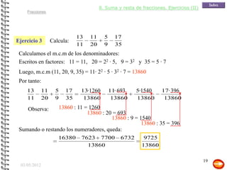 8. Suma y resta de fracciones. Ejercicios (II)
    Fracciones




                              13   11     5     17
Ejercicio 3        Calcula:
                              11   20     9     35
 Calculamos el m.c.m de los denominadores:
 Escritos en factores: 11 = 11, 20 = 22 · 5, 9 = 32 y 35 = 5 · 7
 Luego, m.c.m (11, 20, 9, 35) = 11· 22 · 5 · 32 · 7 = 13860
 Por tanto:
    13        11     5   17    13·1260        11· 693    5·1540      17· 396
    11        20     9   35     13860          13860     13860        13860

     Observa:    13860 : 11 = 1260
                             13860 : 20 = 693
                                       13860 : 9 = 1540
                                                    13860 : 35 = 396
 Sumando o restando los numeradores, queda:
                      16380    7623 7700          6732      9725
                                 13860                     13860

                                                                                         19
 03/05/2012
 