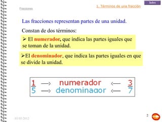 1. Términos de una fracción
   Fracciones



    Las fracciones representan partes de una unidad.
    Constan de dos términos:
      El numerador, que indica las partes iguales que
     se toman de la unidad.
    El denominador, que indica las partes iguales en que
    se divide la unidad.




                                                                    2
03/05/2012
 