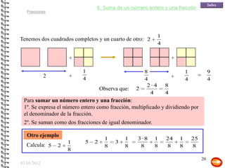 8. Suma de un número entero y una fracción
   Fracciones




                                                             1
Tenemos dos cuadrados completos y un cuarto de otro: 2
                                                             4

                     +                                               +

                          1                           8                      1             9
             2       +                                               +            =
                          4                           4                      4             4
                                                       2·4       8
                                   Observa que:   2
                                                        4        4
 Para sumar un número entero y una fracción:
 1º. Se expresa el número entero como fracción, multiplicado y dividiendo por
 el denominador de la fracción.
 2º. Se suman como dos fracciones de igual denominador.

   Otro ejemplo
                                     1       1    3·8     1      24      1       25
                     1     5   2         3
   Calcula: 5    2                   8       8     8      8      8       8       8
                     8
                                                                                      20
03/05/2012
 