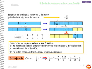 8. Resta de un número entero y una fracción
   Fracciones




Tenemos un rectángulo completo y deseamos
                                                               5
quitarle cinco séptimos del mismo:                         1
                                                               7
                                                   7
             1    5                                            5
                                                   7
                  7                                            7
                   5    7    5       2
                                                                       2
       Luego: 1
                   7    7    7       7                                 7
 Para restar un número entero y una fracción:
 1º. Se expresa el número entero como fracción, multiplicado y dividiendo por
 el denominador de la fracción.
 2º. Se restan como dos fracciones de igual denominador.

                             9            9        9    3· 2       9   6   3
  Otro ejemplo    Calcula:       3             3
                             2            2        2     2         2   2   2

                                                                                21
03/05/2012
 
