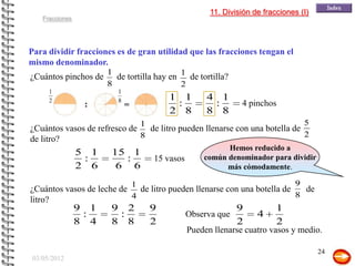11. División de fracciones (I)
    Fracciones




Para dividir fracciones es de gran utilidad que las fracciones tengan el
mismo denominador.
                       1
¿Cuántos pinchos de      de tortilla hay en 1 de tortilla?
                       8                    2
      1                   1
      2                   8                   1 1         4 1
                  :           =                :           :        4 pinchos
                                              2 8         8 8
                                      1                                                 5
¿Cuántos vasos de refresco de de litro pueden llenarse con una botella de
                             8                                            2
de litro?
                                                               Hemos reducido a
                 5 1    15 1                             común denominador para dividir
                  :       :               15 vasos
                 2 6     6 6                                   más cómodamente.

                                  1                                                 9
¿Cuántos vasos de leche de de litro pueden llenarse con una botella de   de
                          4                                            8
litro?
                 9 1    9 2               9                      9             1
                  :      :                           Observa que         4
                 8 4    8 8               2                      2             2
                                                     Pueden llenarse cuatro vasos y medio.

                                                                                            24
 03/05/2012
 