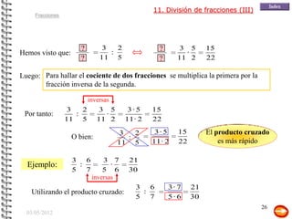11. División de fracciones (III)
     Fracciones




                      ?         3   2              ?
                                                   ?       3 5      15
Hemos visto que:                  :                         ·
                      ?        11 5                ?
                                                   ?      11 2      22

Luego: Para hallar el cociente de dos fracciones se multiplica la primera por la
       fracción inversa de la segunda.

                           inversas
                   3   2       3 5       3·5     15
 Por tanto:          :          ·
                  11 5        11 2      11 · 2   22

                                       3   2      3·5     15        El producto cruzado
                   O bien:               :
                                      11 5       11 · 2   22            es más rápido

                   3 6          3 7      21
  Ejemplo:          :              ·
                   5 7          5 6      30
                            inversas
                                           3 6         3· 7    21
   Utilizando el producto cruzado:          :
                                           5 7         5·6     30
                                                                                    26
  03/05/2012
 