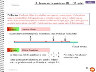 12. Resolución de problemas (I)              (1ª parte)
    Fracciones




Problema: Un club de fútbol tiene dividida su temporada en cuatro partes. En la primera
juega la mitad del total de los partidos; en la segunda, la cuarta parte, y en la tercera, un
octavo. Para terminar la temporada le faltan todavía 6 partidos por jugar. ¿De cuántos partidos
consta la temporada de este club? ¿Cuántos partidos juega en cada parte de la temporada?


Primero:         Hacer un dibujo

 Podemos representar la temporada mediante una línea dividida en cuatro partes:
                          1                          1             1
                          2                          4             8

                                                                            Faltan 6 partidos
Segundo:         Utilizar fracciones
                                               1     1     1
  La fracción de partidos jugados es la suma                      Pero todavía “no sabemos”
                                               2     4     8      sumar fracciones.
  Habrá que buscar otra alternativa. Por ejemplo, podemos         Si se sabe sumar fracciones
  observar que el número de partidos debe ser múltiplo de 8.      puede seguirse esa idea

                                                                                            27
 03/05/2012
 
