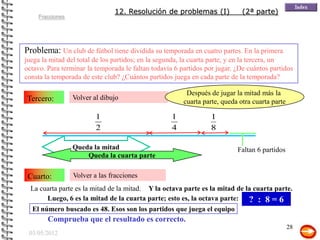 12. Resolución de problemas (I)               (2ª parte)
    Fracciones




Problema: Un club de fútbol tiene dividida su temporada en cuatro partes. En la primera
juega la mitad del total de los partidos; en la segunda, la cuarta parte, y en la tercera, un
octavo. Para terminar la temporada le faltan todavía 6 partidos por jugar. ¿De cuántos partidos
consta la temporada de este club? ¿Cuántos partidos juega en cada parte de la temporada?

                                                         Después de jugar la mitad más la
Tercero:         Volver al dibujo
                                                        cuarta parte, queda otra cuarta parte

                         1                          1             1
                         2                          4             8

                 Queda la mitad                                            Faltan 6 partidos
                     Queda la cuarta parte

 Cuarto:         Volver a las fracciones
  La cuarta parte es la mitad de la mitad. Y la octava parte es la mitad de la cuarta parte.
       Luego, 6 es la mitad de la cuarta parte; esto es, la octava parte: ? : 8 = 6
  El número buscado es 48. Esos son los partidos que juega el equipo
        Comprueba que el resultado es correcto.
                                                                                                28
 03/05/2012
 
