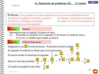 12. Resolución de problemas (II)      (1ª parte)
    Fracciones




Problema: A los ganadores de una competición se les premia regalándoles discos:
Al primero le regalan la mitad de los discos.    Al segundo, la mitad que al primero.
Al tercero, la mitad que al segundo.             Al cuarto, los 12 discos que quedan.
¿Cuántos discos se han regalado?

Primero:    Tantear
 Supongamos que se regalan 36 discos en total.
 Así: Al primero le tocarían 18; al segundo, 9; al tercero, la mitad de nueve.
       No puede ser (habría que romper un disco).
Segundo:         Utilizar fracciones
Indiquemos con ? el total de discos: El primero recibe la mitad:     ?
                                                              ?      2
El segundo la mitad de la mitad, que es la cuarta parte:
                                            1         ?       4
                                                                     ?
El tercero recibe la mitad que el segundo:      de
                                            2         4              8
                              ?       ?     ?       4· ?  2· ?       ?      7
Entre los tres han recibido:       +     +                                    ?
                              2       4      8             8                8
                                     1
Al cuarto le quedará lo que falta:      ?
                                     8
                                                                                  29
 03/05/2012
 