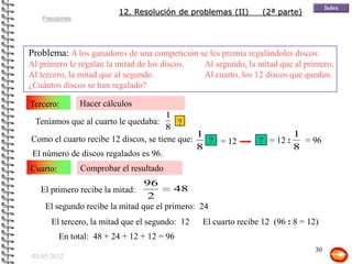 12. Resolución de problemas (II)      (2ª parte)
    Fracciones




Problema: A los ganadores de una competición se les premia regalándoles discos:
Al primero le regalan la mitad de los discos.    Al segundo, la mitad que al primero.
Al tercero, la mitad que al segundo.             Al cuarto, los 12 discos que quedan.
¿Cuántos discos se han regalado?

Tercero:         Hacer cálculos
                                       1
  Teníamos que al cuarto le quedaba:      ?
                                       8
                                               1                          1
Como el cuarto recibe 12 discos, se tiene que:   ? = 12          ? = 12 :   = 96
                                               8                          8
El número de discos regalados es 96.
Cuarto:          Comprobar el resultado
                                 96
   El primero recibe la mitad:            48
                                  2
     El segundo recibe la mitad que el primero: 24
       El tercero, la mitad que el segundo: 12   El cuarto recibe 12 (96 : 8 = 12)
          En total: 48 + 24 + 12 + 12 = 96
                                                                                 30
 03/05/2012
 