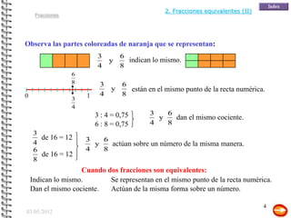 2. Fracciones equivalentes (II)
     Fracciones




Observa las partes coloreadas de naranja que se representan:
                          3        6
                               y     indican lo mismo.
                          4        8
                  6
                  8        3       6
                               y     están en el mismo punto de la recta numérica.
0                     1    4       8
                  3
                  4
                          3 : 4 = 0,75      3   6
                                              y   dan el mismo cociente.
                          6 : 8 = 0,75      4   8
    3
      de 16 = 12      3   6
    4                   y   actúan sobre un número de la misma manera.
    6                 4   8
      de 16 = 12
    8
                    Cuando dos fracciones son equivalentes:
    Indican lo mismo.       Se representan en el mismo punto de la recta numérica.
    Dan el mismo cociente.  Actúan de la misma forma sobre un número.

                                                                                   4
03/05/2012
 