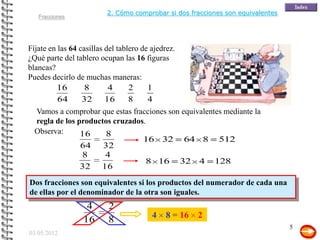2. Cómo comprobar si dos fracciones son equivalentes
   Fracciones




Fíjate en las 64 casillas del tablero de ajedrez.
¿Qué parte del tablero ocupan las 16 figuras
blancas?
Puedes decirlo de muchas maneras:
         16        8       4      2     1
          64      32 16           8     4
  Vamos a comprobar que estas fracciones son equivalentes mediante la
  regla de los productos cruzados.
  Observa:      16    8
                                 16 32 64 8 512
                64    32
                8     4
                                  8 16 32 4 128
                32 16
Dos fracciones son equivalentes si los productos del numerador de cada una
de ellas por el denominador de la otra son iguales.
                   4      2
                                         4   8 = 16   2
                  16      8
                                                                                 5
03/05/2012
 