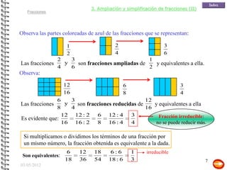 3. Ampliación y simplificación de fracciones (II)
   Fracciones




Observa las partes coloreadas de azul de las fracciones que se representan:

                      1                   2                     3
                      2                   4                     6
                 2   3                             1
Las fracciones     y   son fracciones ampliadas de   y equivalentes a ella.
                 4   6                             2
Observa:

                     12                         6                       3
                     16                         8                       4
               6    3                             12
Las fracciones    y   son fracciones reducidas de    y equivalentes a ella
               8    4                             16
                 12 12 : 2    6 12 : 4      3          Fracción irreducible:
Es evidente que:
                 16 16 : 2    8 16 : 4      4        no se puede reducir más.

 Si multiplicamos o dividimos los términos de una fracción por
 un mismo número, la fracción obtenida es equivalente a la dada.
                      6   12     18     6:6         1   irreducible
 Son equivalentes:
                     18   36     54    18 : 6       3                              7
03/05/2012
 