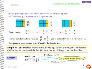 3. Simplificación de fracciones
    Fracciones




En la figuras siguientes, las partes coloreadas de azul son iguales.
Las fracciones que representan son equivalentes.

                     12                         6                           3
                     16                         8                           4

                    12               12 : 2     6                12 : 4     3
 Observa que:
                    16               16 : 2     8                16 : 4     4
                                12   3
 Hemos transformado la fracción    en , que es equivalente a ella e irreducible.
                                16   4
 Este proceso se denomina simplificación de fracciones.
Simplificar una fracción es convertirla en otra equivalente e irreducible. Para ello se
dividen los dos términos de la fracción por todos los divisores comunes de ambos.
                                        Dividiendo por 10
Ejemplo:          240      24    3
                                                             3 y 5 son primos entre sí.
                  400      40    5
                                                Dividiendo por 8
                                                                                          8
 03/05/2012
 