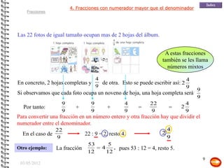 4. Fracciones con numerador mayor que el denominador
    Fracciones




Las 22 fotos de igual tamaño ocupan mas de 2 hojas del álbum.


                                                                     A estas fracciones
                                                                    también se les llama
                                                                      números mixtos

                                     4                                        4
En concreto, 2 hojas completas y       de otra. Esto se puede escribir así: 2
                                     9                                        9
                                                                                     9
Si observamos que cada foto ocupa un noveno de hoja, una hoja completa será
                                                                                     9
                    9            9                 4           22                4
  Por tanto:              +                +             =             =     2
                    9            9                 9           9                 9
Para convertir una fracción en un número entero y otra fracción hay que dividir el
numerador entre el denominador.
                 22                                               4
  En el caso de               22 : 9 = 2, resto 4.              2
                  9                                               9
                               53           5
Otro ejemplo:    La fracción           4      , pues 53 : 12 = 4, resto 5.
                               12          12
                                                                                         9
 03/05/2012
 