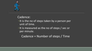 Cadence:
◦It is the no of steps taken by a person per
unit of time.
◦It is measured as the no of steps / sec or
per minute.
Cadence = Number of steps / Time
 