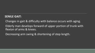 SENILE GAIT:
Changes in gait & difficulty with balance occurs with aging.
Elderly man develops forward of upper portion of trunk with
flexion of arms & knees.
Decreasing arm swing & shortening of step length.
 