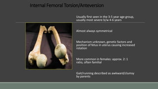 Internal Femoral Torsion/Anteversion
Usually first seen in the 3-5 year age group,
usually most severe b/w 4-6 years
Almost always symmetrical
Mechanism unknown, genetic factors and
position of fetus in uterus causing increased
rotation
More common in females: approx. 2: 1
ratio, often familial
Gait/running described as awkward/clumsy
by parents
 