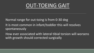 OUT-TOEING GAIT
Normal range for out-toing is from 0-30 deg
It is most common in infant/toddler this will resolves
spontaneously
How ever associated with lateral tibial torsion will worsens
with growth should corrected surgically
 