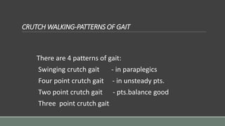 CRUTCH WALKING-PATTERNS OF GAIT
There are 4 patterns of gait:
Swinging crutch gait - in paraplegics
Four point crutch gait - in unsteady pts.
Two point crutch gait - pts.balance good
Three point crutch gait
 